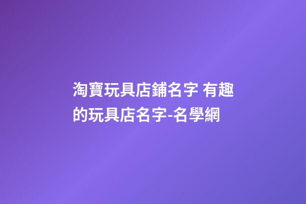 淘寶玩具店鋪名字 有趣的玩具店名字-名學網-第1張-店鋪起名-玄機派